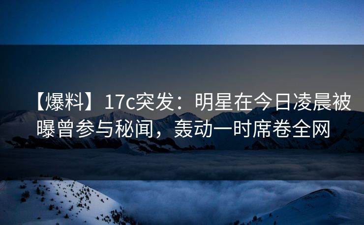 【爆料】17c突发：明星在今日凌晨被曝曾参与秘闻，轰动一时席卷全网
