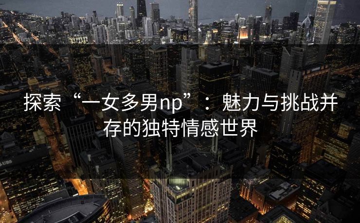 探索“一女多男np”：魅力与挑战并存的独特情感世界