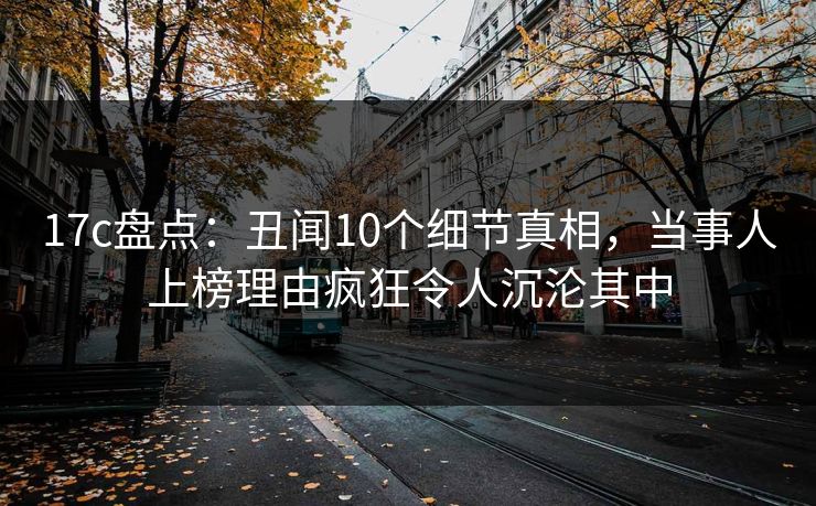 17c盘点：丑闻10个细节真相，当事人上榜理由疯狂令人沉沦其中