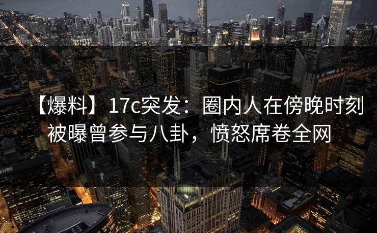 【爆料】17c突发：圈内人在傍晚时刻被曝曾参与八卦，愤怒席卷全网