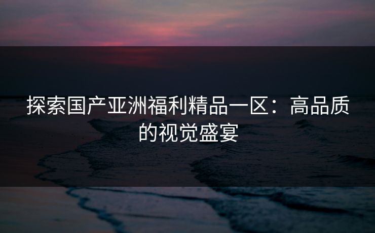 探索国产亚洲福利精品一区：高品质的视觉盛宴