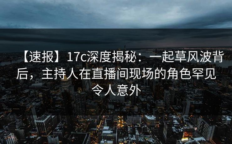 【速报】17c深度揭秘：一起草风波背后，主持人在直播间现场的角色罕见令人意外