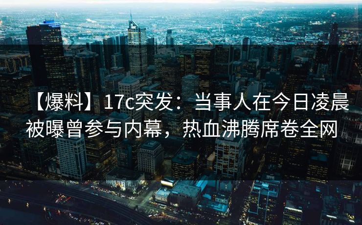 【爆料】17c突发：当事人在今日凌晨被曝曾参与内幕，热血沸腾席卷全网