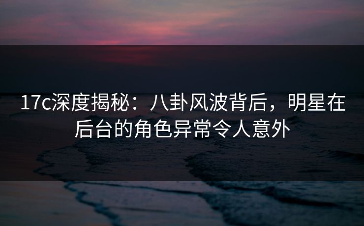 17c深度揭秘：八卦风波背后，明星在后台的角色异常令人意外