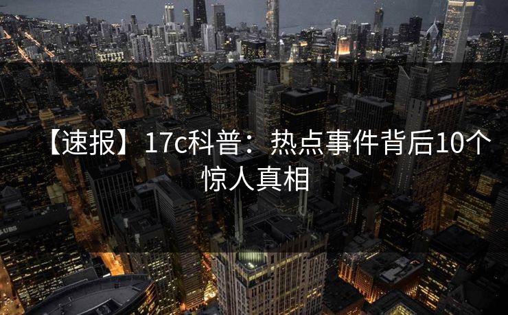 【速报】17c科普：热点事件背后10个惊人真相