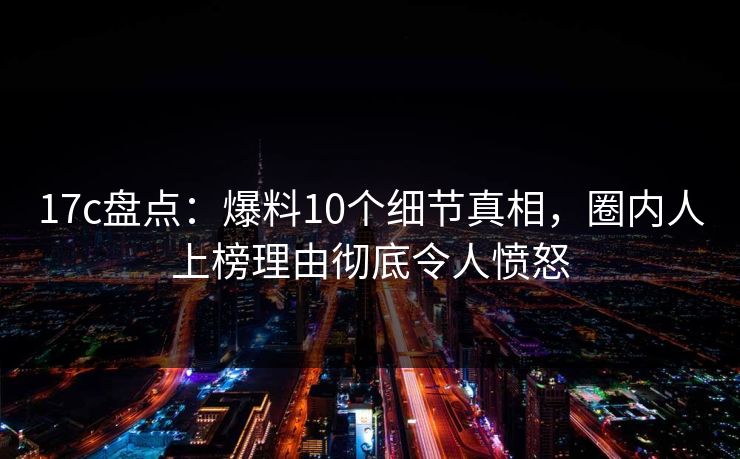 17c盘点：爆料10个细节真相，圈内人上榜理由彻底令人愤怒
