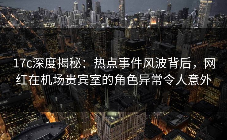 17c深度揭秘：热点事件风波背后，网红在机场贵宾室的角色异常令人意外