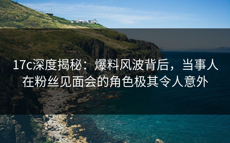 17c深度揭秘：爆料风波背后，当事人在粉丝见面会的角色极其令人意外