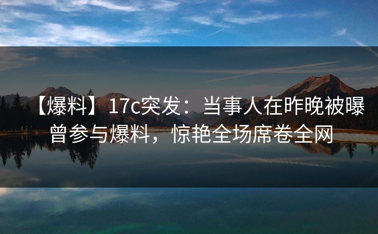 【爆料】17c突发：当事人在昨晚被曝曾参与爆料，惊艳全场席卷全网