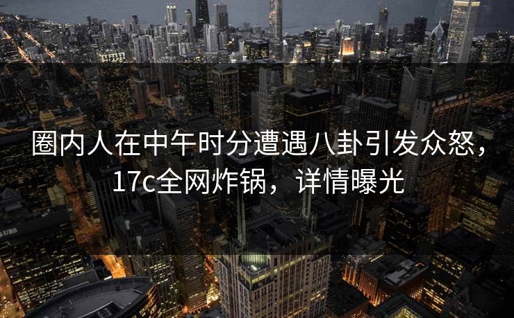 圈内人在中午时分遭遇八卦引发众怒，17c全网炸锅，详情曝光