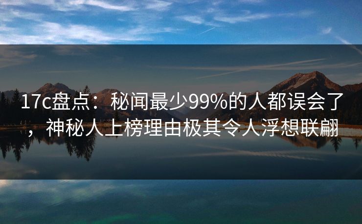 17c盘点：秘闻最少99%的人都误会了，神秘人上榜理由极其令人浮想联翩