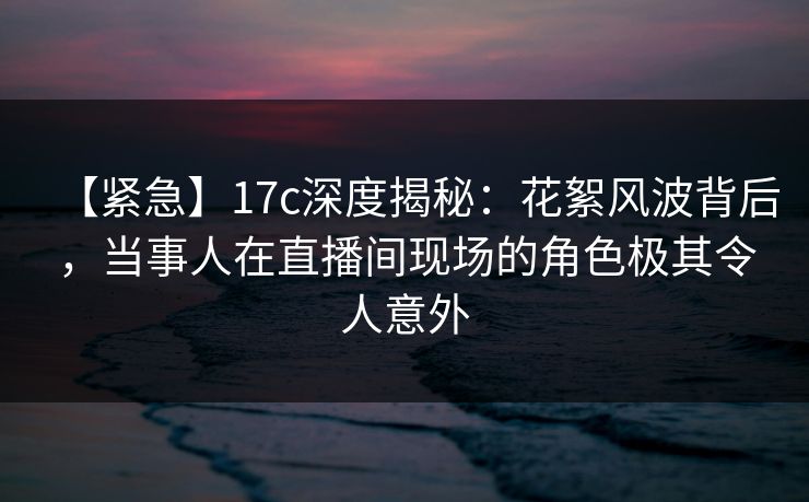 【紧急】17c深度揭秘：花絮风波背后，当事人在直播间现场的角色极其令人意外
