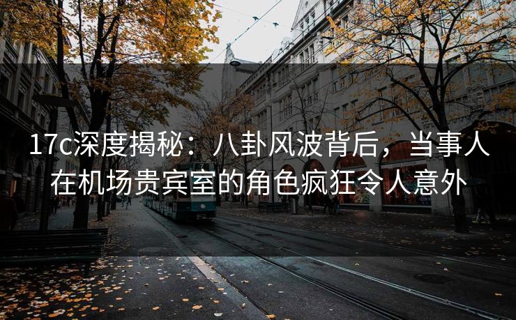 17c深度揭秘：八卦风波背后，当事人在机场贵宾室的角色疯狂令人意外
