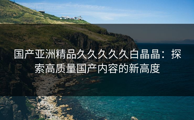 国产亚洲精品久久久久久白晶晶：探索高质量国产内容的新高度