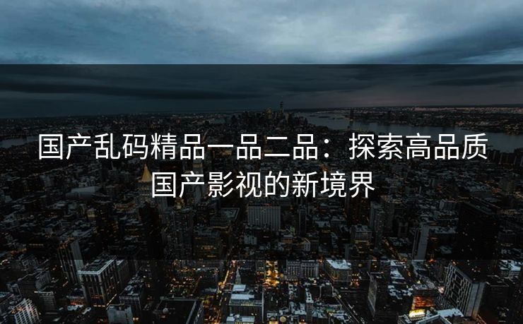 国产乱码精品一品二品：探索高品质国产影视的新境界