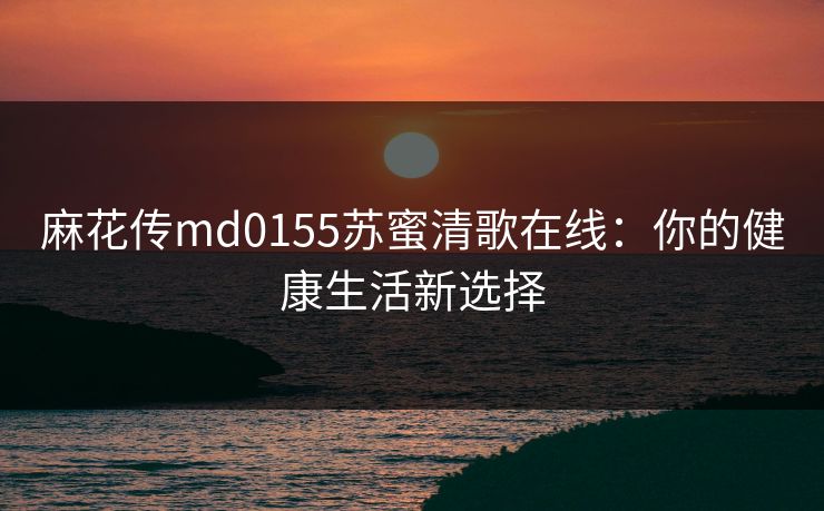 麻花传md0155苏蜜清歌在线：你的健康生活新选择