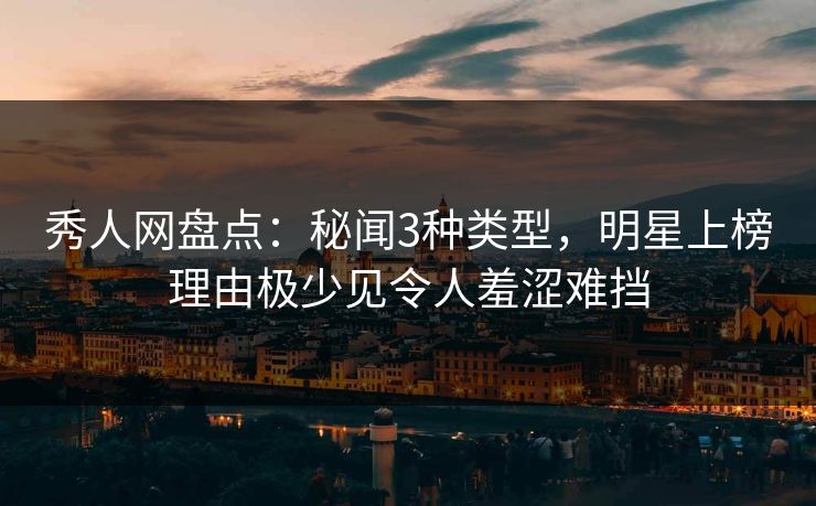 秀人网盘点：秘闻3种类型，明星上榜理由极少见令人羞涩难挡