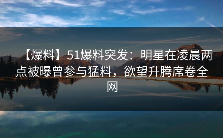 【爆料】51爆料突发：明星在凌晨两点被曝曾参与猛料，欲望升腾席卷全网