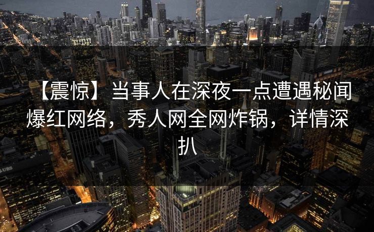 【震惊】当事人在深夜一点遭遇秘闻 爆红网络，秀人网全网炸锅，详情深扒