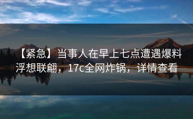 【紧急】当事人在早上七点遭遇爆料 浮想联翩,17c全网炸锅,详情查看