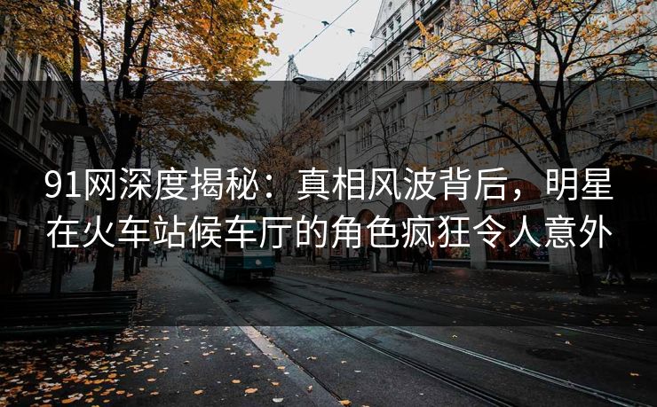 91网深度揭秘:真相风波背后,明星在火车站候车厅的角色疯狂令人意外