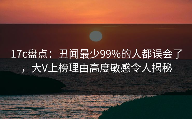 17c盘点：丑闻最少99%的人都误会了，大V上榜理由高度敏感令人揭秘