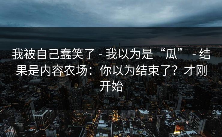 我被自己蠢笑了 - 我以为是“瓜” - 结果是内容农场:你以为结束了?才刚开始