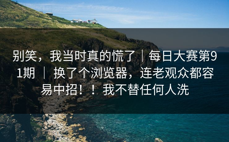 别笑，我当时真的慌了｜每日大赛第91期 ｜ 换了个浏览器，连老观众都容易中招！！我不替任何人洗