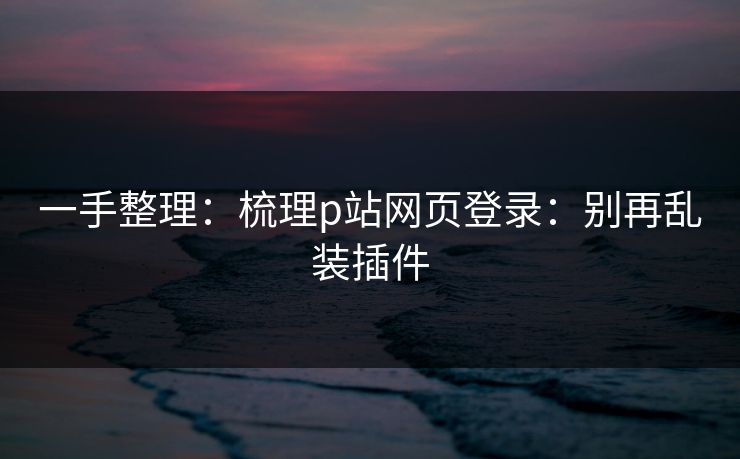 一手整理:梳理p站网页登录:别再乱装插件 一手整理:梳理p站网页登录:别再乱装插件