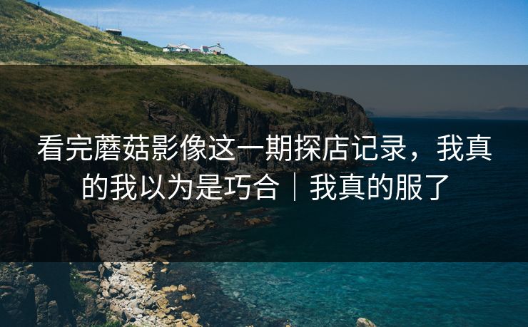 看完蘑菇影像这一期探店记录，我真的我以为是巧合｜我真的服了