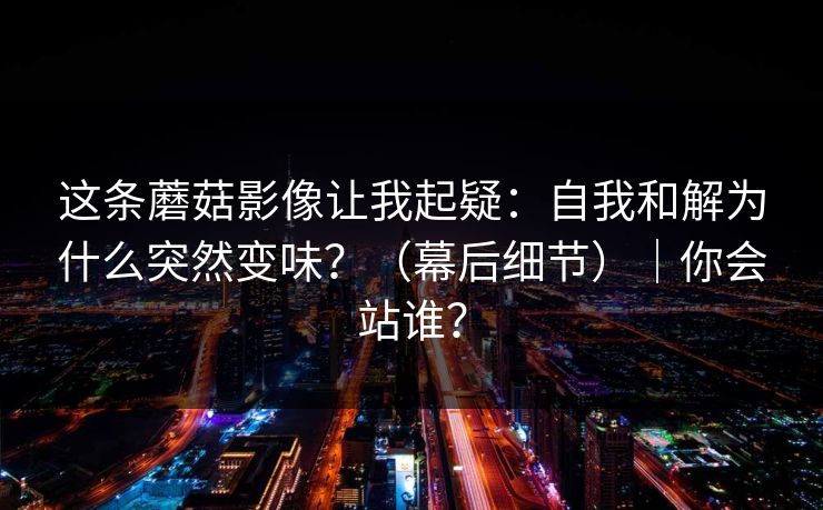 这条蘑菇影像让我起疑：自我和解为什么突然变味？（幕后细节）｜你会站谁？