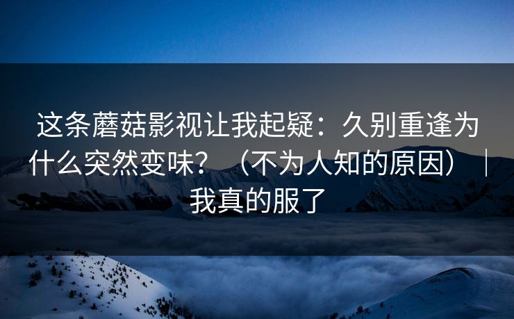 这条蘑菇影视让我起疑：久别重逢为什么突然变味？（不为人知的原因）｜我真的服了