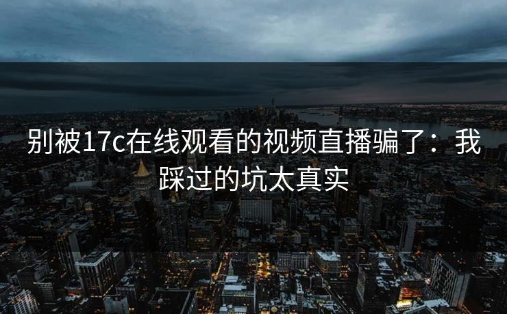 别被17c在线观看的视频直播骗了：我踩过的坑太真实