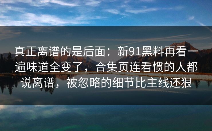 真正离谱的是后面:新91黑料再看一遍味道全变了,合集页连看惯的人都说离谱,被忽略的细节比主线还狠