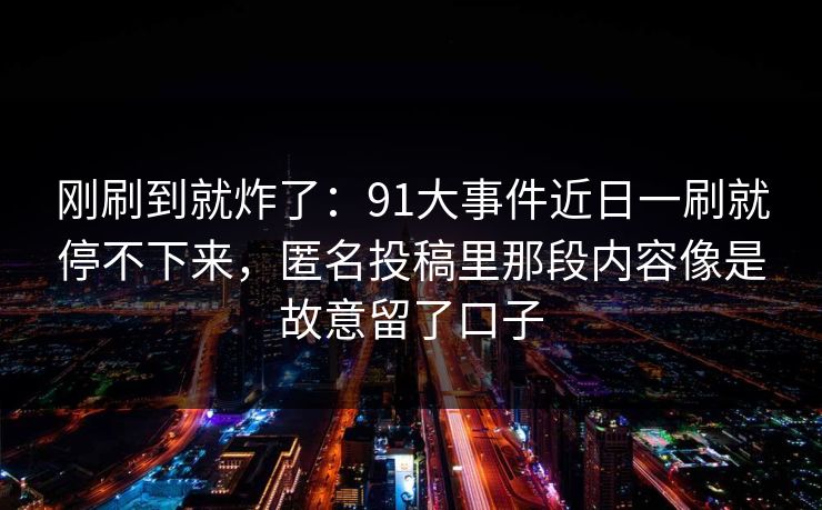 刚刷到就炸了:91大事件近日一刷就停不下来,匿名投稿里那段内容像是故意留了口子