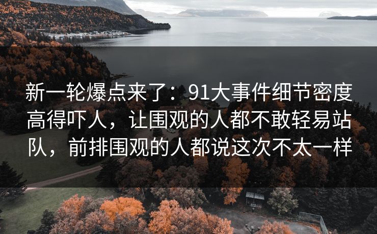 新一轮爆点来了:91大事件细节密度高得吓人,让围观的人都不敢轻易站队,前排围观的人都说这次不太一样